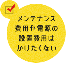 メンテナンス費用や電源の設置費用はかけたくない