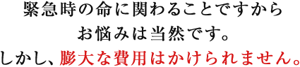 緊急時の命に関わることですからお悩みは当然です。しかし、膨大な費用はかけられません。