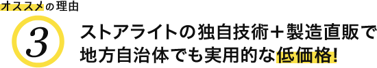 オススメの理由3 ストアライトの独自技術＋製造直販で地方自治体でも実用的な低価格！