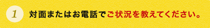 対面またはお電話でご状況を教えてください。