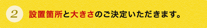 設置箇所と大きさのご決定いただきます。