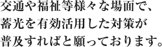 交通や福祉等様々な場面で、蓄光を有効活用した対策が普及すればと願っております。