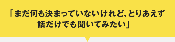 「まだ何も決まっていないけれど、とりあえず話だけでも聞いてみたい」