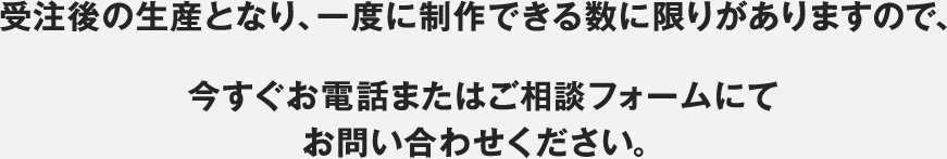 受注後の生産となり、一度に制作できる数に限りがありますので、今すぐお電話またはご相談フォームにてお問い合わせください。