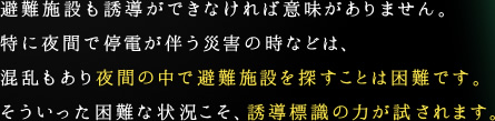 避難施設も誘導ができなければ意味がありません。特に夜間で停電が伴う災害の時などは、混乱もあり夜間の中で避難施設を探すことは困難です。そういった困難な状況こそ、誘導標識の力が試されます。